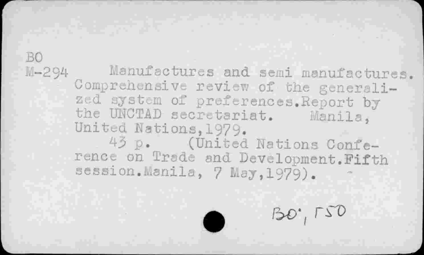 ﻿BO
M-294 Manufactures and semi manufactures Comprehensive review of the generalized system of preferences.Report by the UNCTAD secretariat. Manila, United Nations,1979.
4^ p. (United Nations Conference on Trade and Development.Fifth session.Manila, 7 May,1979).